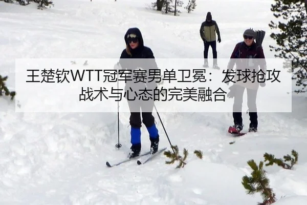 王楚钦WTT冠军赛男单卫冕：发球抢攻战术与心态的完美融合