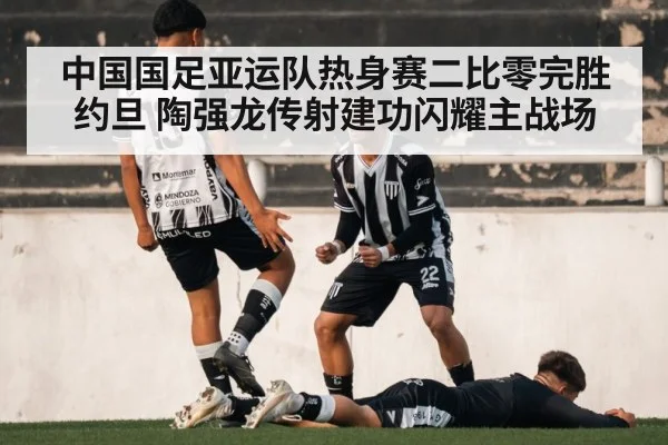 中国国足亚运队热身赛二比零完胜约旦 陶强龙传射建功闪耀主战场